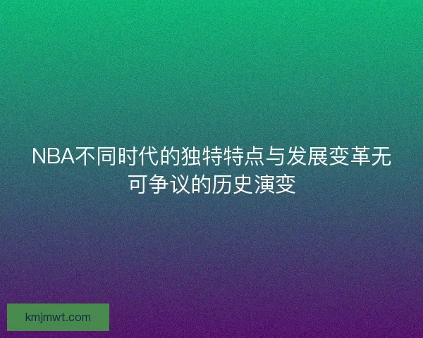 NBA不同时代的独特特点与发展变革无可争议的历史演变