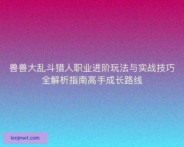 兽兽大乱斗猎人职业进阶玩法与实战技巧全解析指南高手成长路线