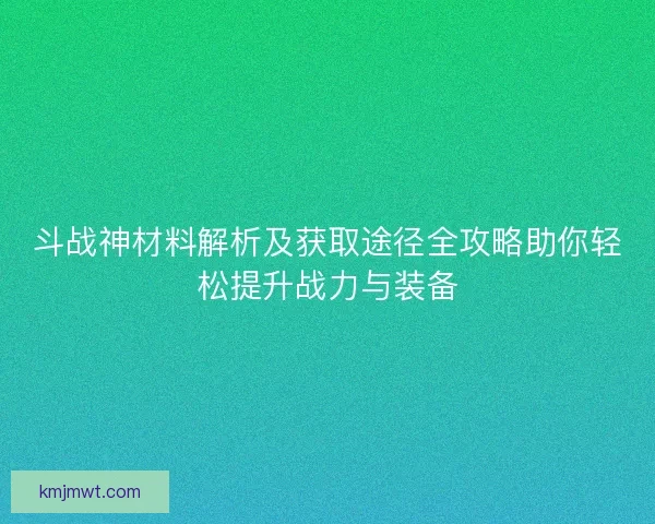 斗战神材料解析及获取途径全攻略助你轻松提升战力与装备