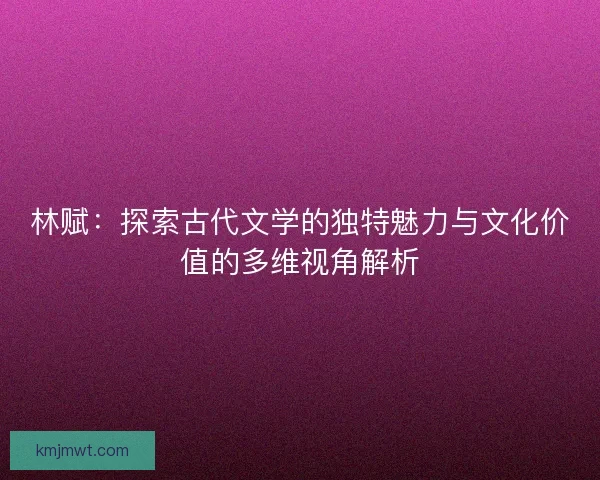 林赋：探索古代文学的独特魅力与文化价值的多维视角解析