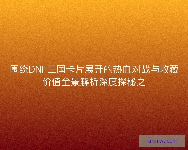围绕DNF三国卡片展开的热血对战与收藏价值全景解析深度探秘之