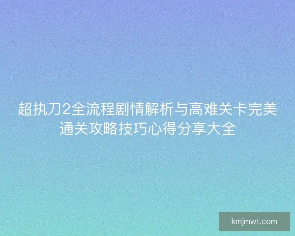 超执刀2全流程剧情解析与高难关卡完美通关攻略技巧心得分享大全