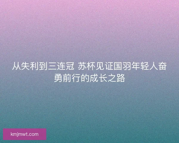 从失利到三连冠 苏杯见证国羽年轻人奋勇前行的成长之路