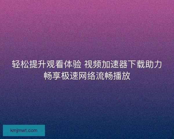 轻松提升观看体验 视频加速器下载助力畅享极速网络流畅播放