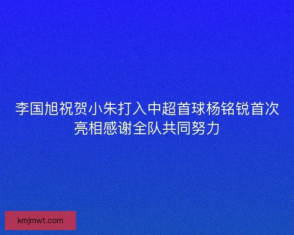 李国旭祝贺小朱打入中超首球杨铭锐首次亮相感谢全队共同努力