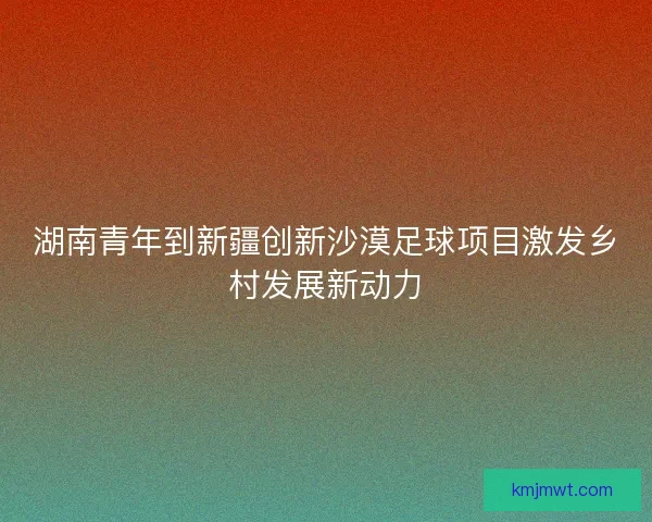 湖南青年到新疆创新沙漠足球项目激发乡村发展新动力
