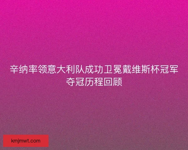 辛纳率领意大利队成功卫冕戴维斯杯冠军夺冠历程回顾