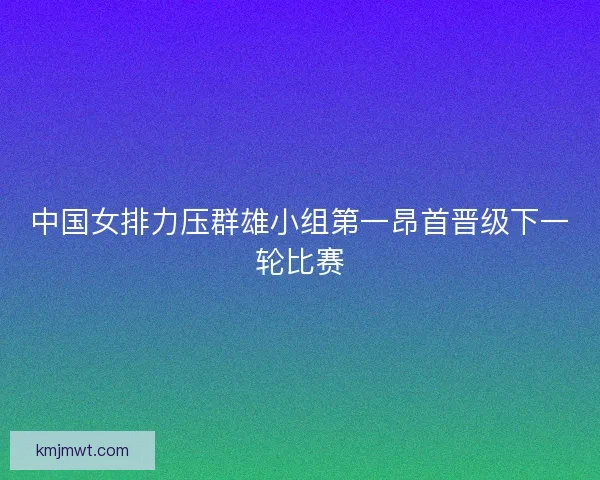 中国女排力压群雄小组第一昂首晋级下一轮比赛