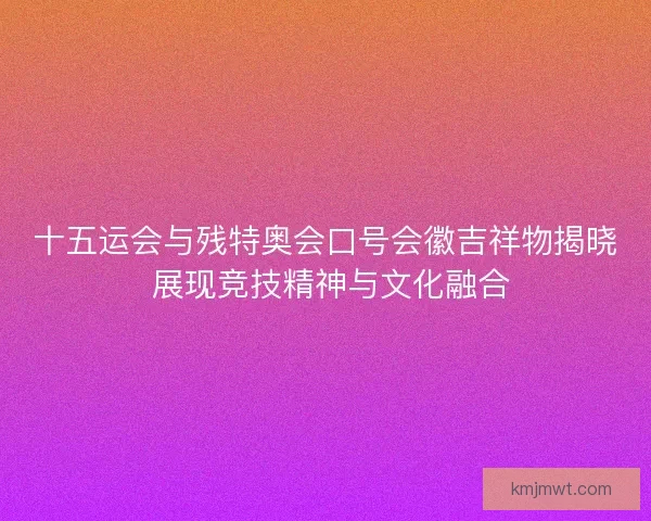 十五运会与残特奥会口号会徽吉祥物揭晓 展现竞技精神与文化融合