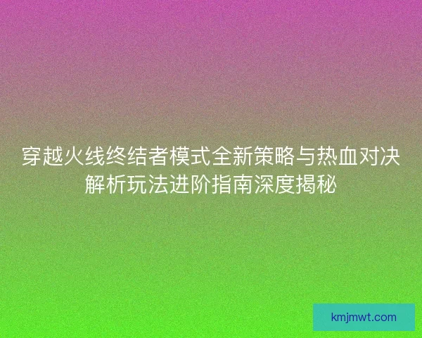 穿越火线终结者模式全新策略与热血对决解析玩法进阶指南深度揭秘