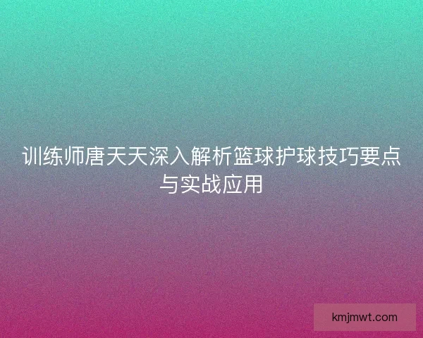 训练师唐天天深入解析篮球护球技巧要点与实战应用