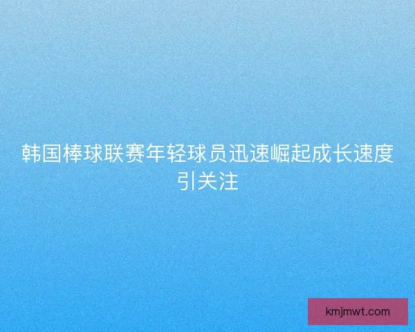 韩国棒球联赛年轻球员迅速崛起成长速度引关注