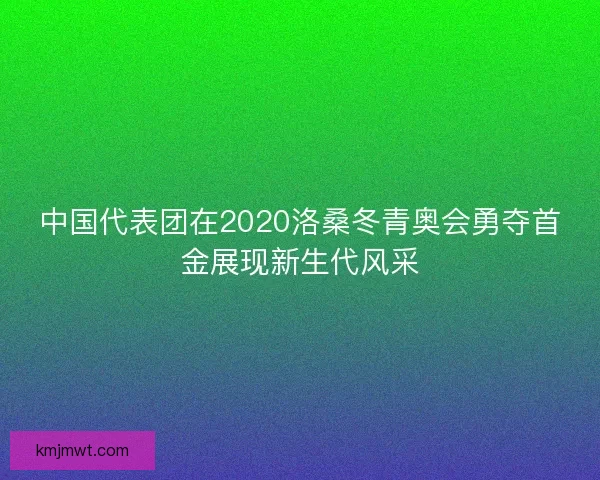 中国代表团在2020洛桑冬青奥会勇夺首金展现新生代风采