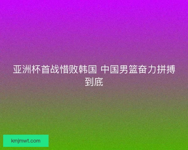 亚洲杯首战惜败韩国 中国男篮奋力拼搏到底