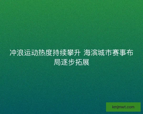 冲浪运动热度持续攀升 海滨城市赛事布局逐步拓展
