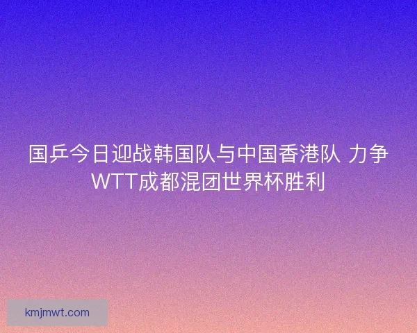 国乒今日迎战韩国队与中国香港队 力争WTT成都混团世界杯胜利