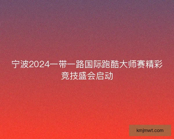 宁波2024一带一路国际跑酷大师赛精彩竞技盛会启动