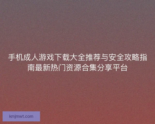 手机成人游戏下载大全推荐与安全攻略指南最新热门资源合集分享平台