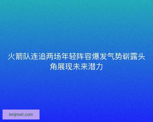 火箭队连追两场年轻阵容爆发气势崭露头角展现未来潜力