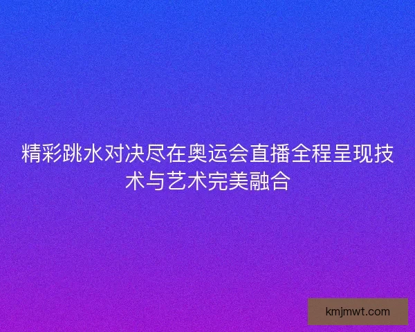 精彩跳水对决尽在奥运会直播全程呈现技术与艺术完美融合
