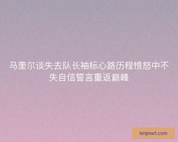 马奎尔谈失去队长袖标心路历程愤怒中不失自信誓言重返巅峰