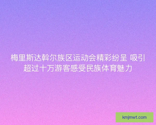 梅里斯达斡尔族区运动会精彩纷呈 吸引超过十万游客感受民族体育魅力