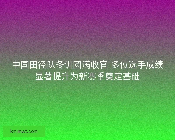 中国田径队冬训圆满收官 多位选手成绩显著提升为新赛季奠定基础