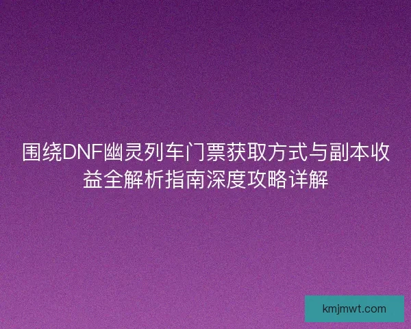围绕DNF幽灵列车门票获取方式与副本收益全解析指南深度攻略详解