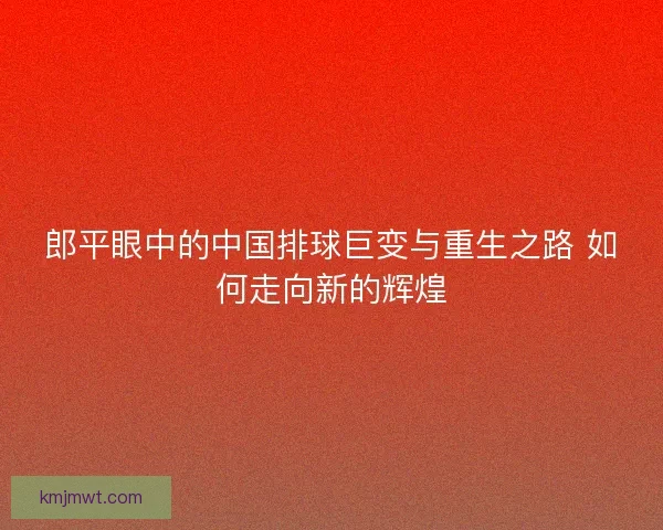 郎平眼中的中国排球巨变与重生之路 如何走向新的辉煌