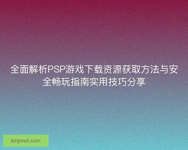 全面解析PSP游戏下载资源获取方法与安全畅玩指南实用技巧分享