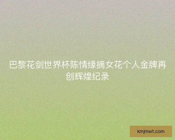 巴黎花剑世界杯陈情缘摘女花个人金牌再创辉煌纪录