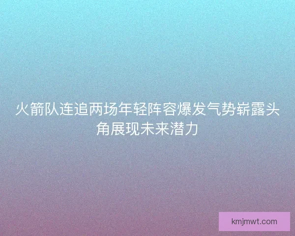 火箭队连追两场年轻阵容爆发气势崭露头角展现未来潜力