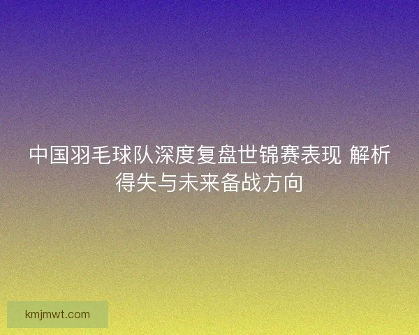 中国羽毛球队深度复盘世锦赛表现 解析得失与未来备战方向
