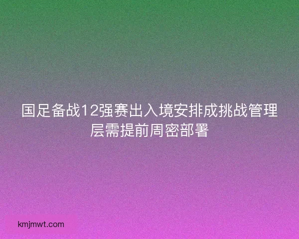 国足备战12强赛出入境安排成挑战管理层需提前周密部署