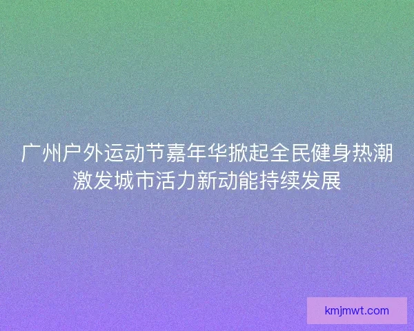 广州户外运动节嘉年华掀起全民健身热潮激发城市活力新动能持续发展