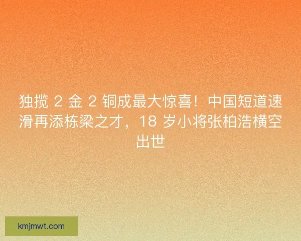 独揽 2 金 2 铜成最大惊喜！中国短道速滑再添栋梁之才，18 岁小将张柏浩横空出世