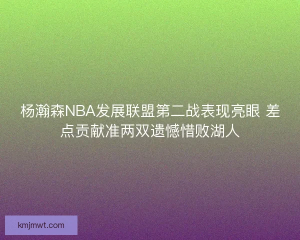 杨瀚森NBA发展联盟第二战表现亮眼 差点贡献准两双遗憾惜败湖人