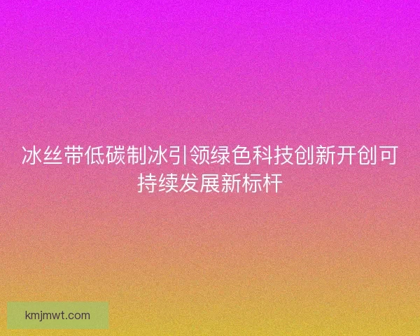 冰丝带低碳制冰引领绿色科技创新开创可持续发展新标杆 冰丝带低碳制冰引领绿色科技创新开创可持续发展新标杆
