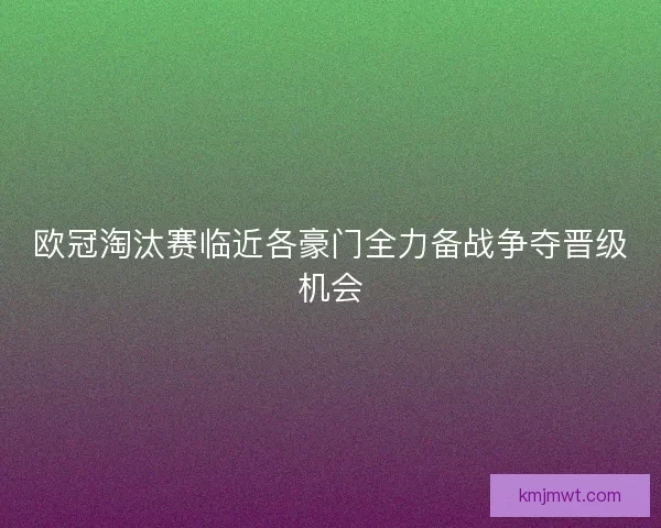 欧冠淘汰赛临近各豪门全力备战争夺晋级机会
