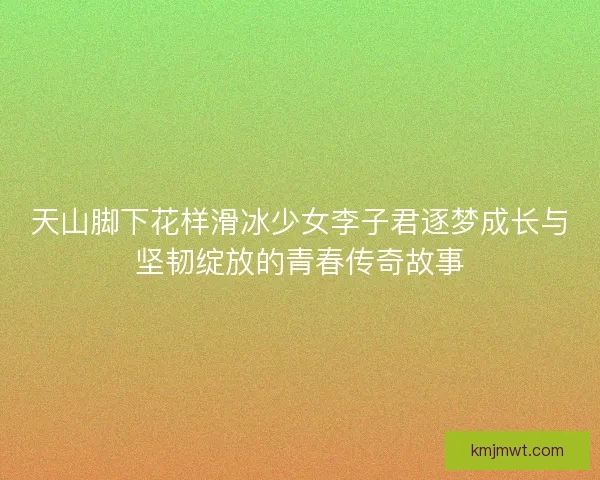 天山脚下花样滑冰少女李子君逐梦成长与坚韧绽放的青春传奇故事