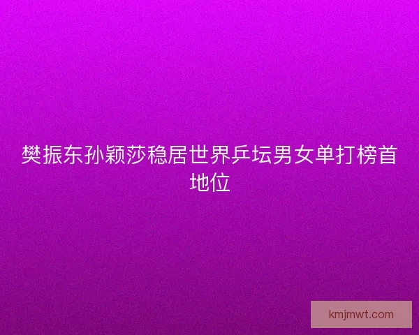 樊振东孙颖莎稳居世界乒坛男女单打榜首地位