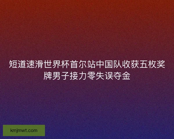 短道速滑世界杯首尔站中国队收获五枚奖牌男子接力零失误夺金